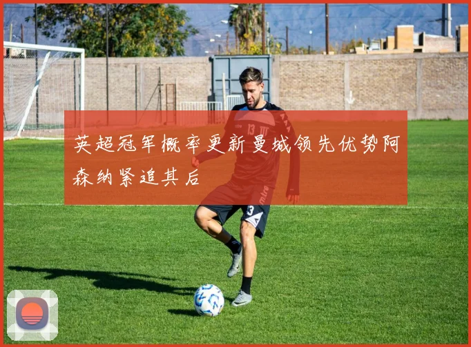 英超冠军概率更新曼城领先优势阿森纳紧追其后