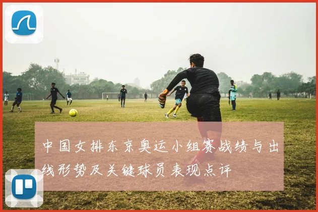 中国女排东京奥运小组赛战绩与出线形势及关键球员表现点评