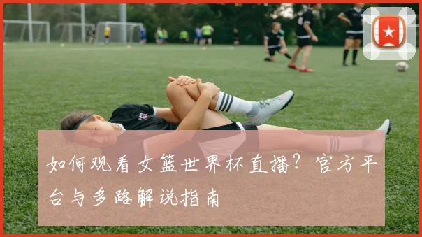 如何观看女篮世界杯直播？官方平台与多路解说指南
