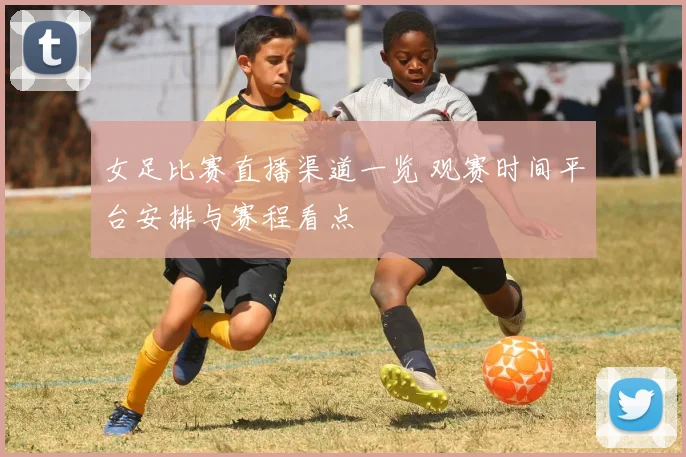 女足比赛直播渠道一览 观赛时间平台安排与赛程看点